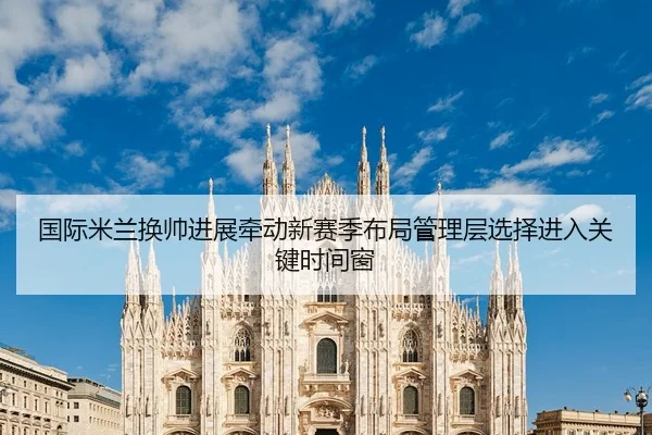 国际米兰换帅进展牵动新赛季布局管理层选择进入关键时间窗