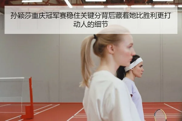 孙颖莎重庆冠军赛稳住关键分背后藏着她比胜利更打动人的细节