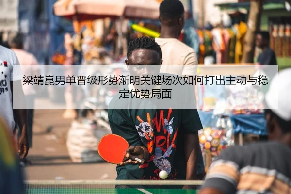 梁靖崑男单晋级形势渐明关键场次如何打出主动与稳定优势局面